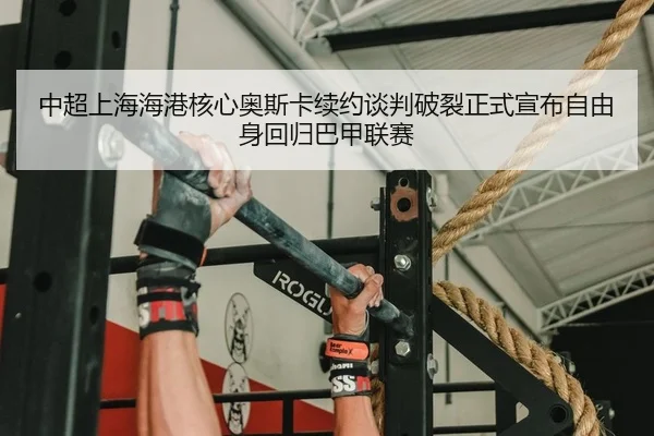 中超上海海港核心奥斯卡续约谈判破裂正式宣布自由身回归巴甲联赛